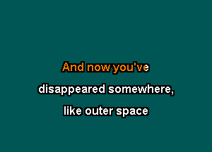 And now you've

disappeared somewhere,

like outer space