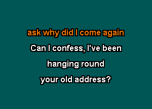 ask why did I come again

Can I confess, I've been
hanging round

your old address?