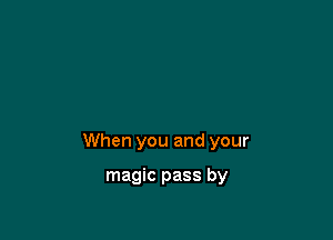 When you and your

magic pass by
