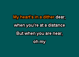 My heart's in a dither dear,

when you're at a distance
But when you are near,

oh my