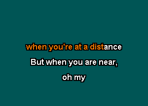 when you're at a distance

But when you are near,

oh my