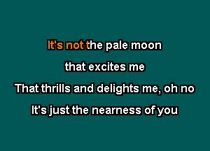 It's not the pale moon

that excites me

That thrills and delights me, oh no

lt'sjust the nearness ofyou