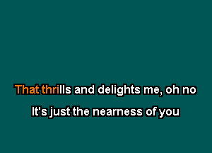 That thrills and delights me, oh no

lt'sjust the nearness ofyou