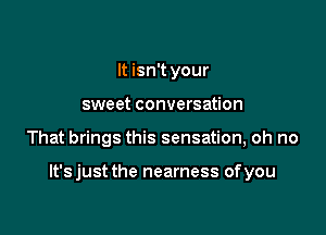 It isn't your
sweet conversation

That brings this sensation, oh no

lt'sjust the nearness ofyou