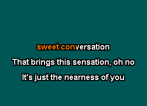sweet conversation

That brings this sensation, oh no

lt'sjust the nearness ofyou