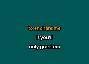 to enchant me

If you'll

only grant me