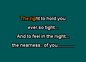 The right to hold you
ever so tight...

And to feel in the night...

the nearness.. ofyou ..............