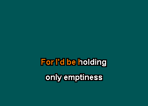 For I'd be holding

only emptiness