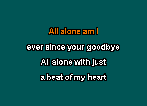 All alone am I

ever since your goodbye

All alone withjust

a beat of my heart