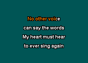 No other voice
can say the words

My heart must hear

to ever sing again