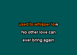 used to whisper low

No other love can

ever bring again