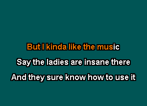 But I kinda like the music

Say the ladies are insane there

And they sure know how to use it