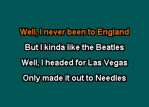 Well, I never been to England
But I kinda like the Beatles

Well, I headed for Las Vegas

Only made it out to Needles