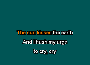 The sun kisses the earth

And I hush my urge

to cry. cry