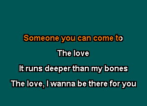 Someone you can come to
The love

It runs deeperthan my bones

The love, I wanna be there for you