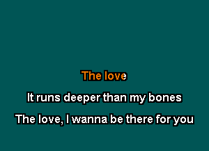 The love

It runs deeperthan my bones

The love, I wanna be there for you