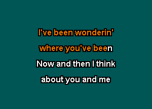 I've been wonderin'
where you've been

Now and then I think

about you and me