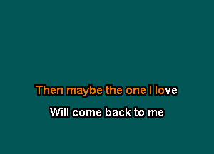 Then maybe the one I love

Will come back to me