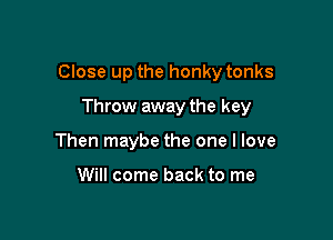 Close up the honky tonks

Throw away the key
Then maybe the one I love

Will come back to me