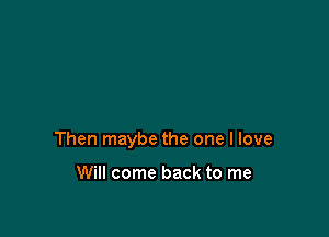 Then maybe the one I love

Will come back to me