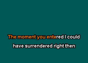 The moment you entered I could

have surrendered right then