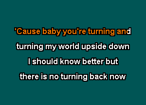 'Cause baby you're turning and
turning my world upside down
I should know better but

there is no turning back now