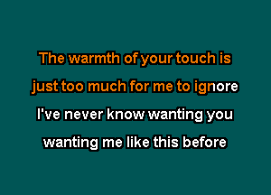 The warmth of your touch is

just too much for me to ignore

I've never know wanting you

wanting me like this before