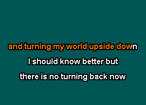 and turning my world upside down

I should know better but

there is no turning back now