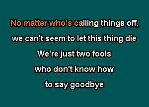 No matter who's calling things off,
we can't seem to let this thing die
We'rejust two fools
who don't know how

to say goodbye