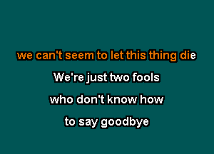 we can't seem to let this thing die

We'rejusttwo fools
who don't know how

to say goodbye