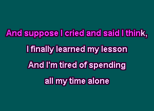 And suppose I cried and said lthink,

lfmally learned my lesson
And I'm tired of spending

all my time alone