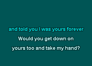 and told you I was yours forever

Would you get down on

yours too and take my hand?