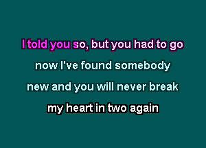 I told you so, but you had to go

now I've found somebody
new and you will never break

my heart in two again