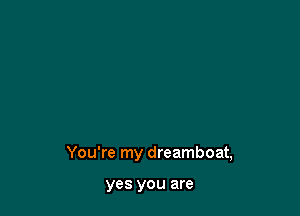 You're my dreamboat,

yes YOU are