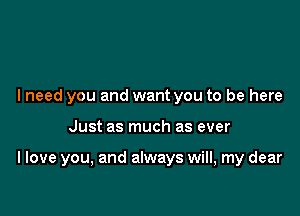 I need you and want you to be here

Just as much as ever

I love you, and always will, my dear