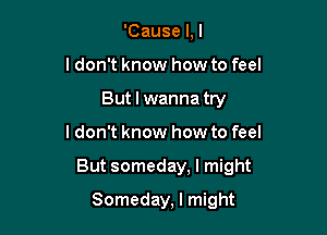 'Cause l,l
ldon't know how to feel
But I wanna try

ldon't know how to feel

But someday, I might

Someday, I might