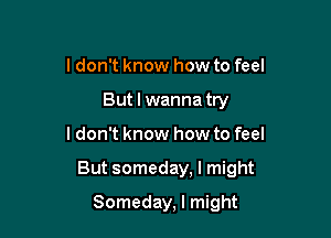 ldon't know how to feel
But I wanna try

ldon't know how to feel

But someday, I might

Someday, I might