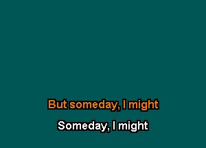 But someday. I might

Someday, I might