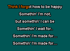 Think I forgot how to be happy

Somethin' I'm not,
but somethin' I can be
Somethin' lwait for..
Somethin' I'm made for....

Somethin' I'm made for....