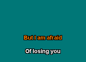 But I am afraid

0f losing you