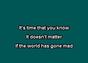 It's time that you know

It doesn't matter

ifthe world has gone mad