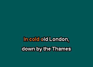 In cold old London,

down by the Thames