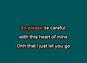So please be careful,

with this heart of mine

Ohh that ljust let you go