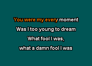 You were my every moment

Was I too young to dream
What fool I was,

what a damn fool I was