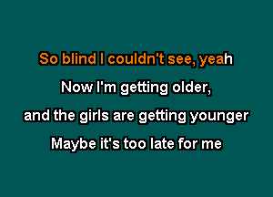 So blind I couldn't see, yeah

Now I'm getting older,

and the girls are getting younger

Maybe it's too late for me