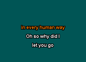 in every human way

Oh so why did I

let you go