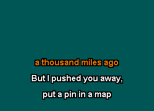 a thousand miles ago

But I pushed you away,

put a pin in a map