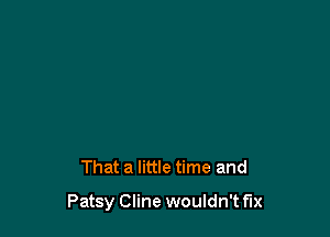 That a little time and

Patsy Cline wouldn't fix