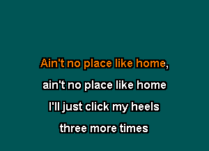 Ain't no place like home,

ain't no place like home

I'll just click my heels

three more times