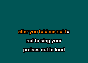 after you told me not to

not to sing your

praises out to loud
